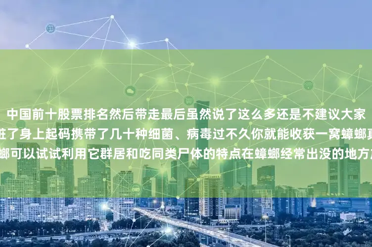 中国前十股票排名然后带走最后虽然说了这么多还是不建议大家直接用脚踩死蟑螂蟑螂真的太脏了身上起码携带了几十种细菌、病毒过不久你就能收获一窝蟑螂真想除蟑螂可以试试利用它群居和吃同类尸体的特点在蟑螂经常出没的地方放上蟑螂药只要一只吃了就能一窝打尽了！