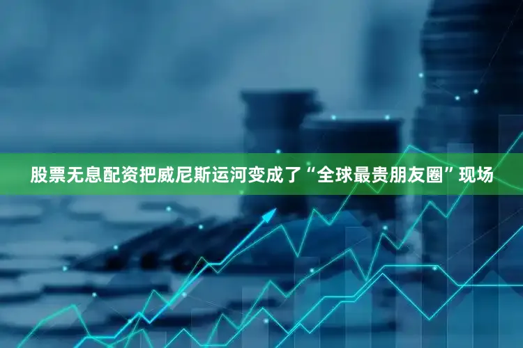 股票无息配资把威尼斯运河变成了“全球最贵朋友圈”现场