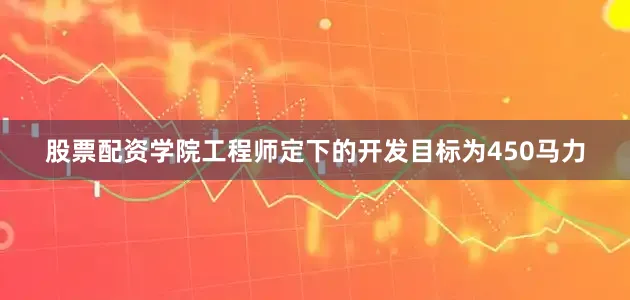 股票配资学院工程师定下的开发目标为450马力