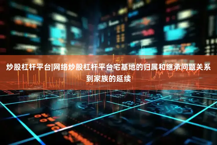 炒股杠杆平台|网络炒股杠杆平台宅基地的归属和继承问题关系到家族的延续
