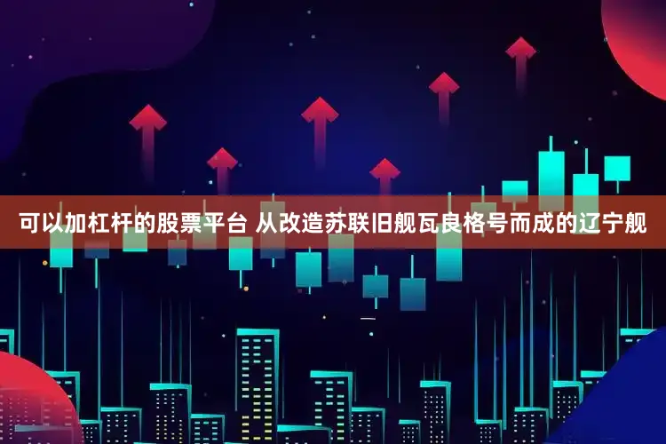 可以加杠杆的股票平台 从改造苏联旧舰瓦良格号而成的辽宁舰