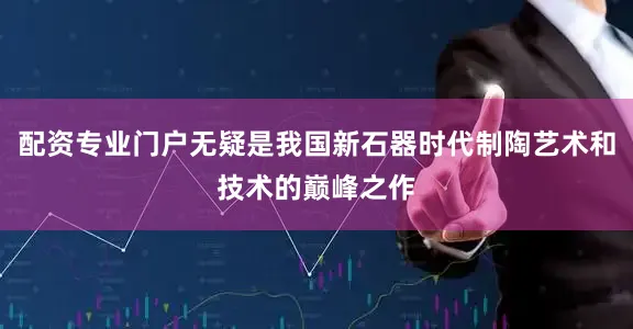 配资专业门户无疑是我国新石器时代制陶艺术和技术的巅峰之作