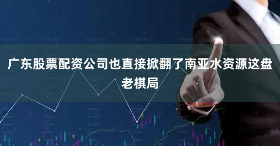 广东股票配资公司也直接掀翻了南亚水资源这盘老棋局