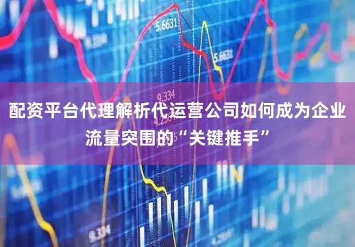 配资平台代理解析代运营公司如何成为企业流量突围的“关键推手”