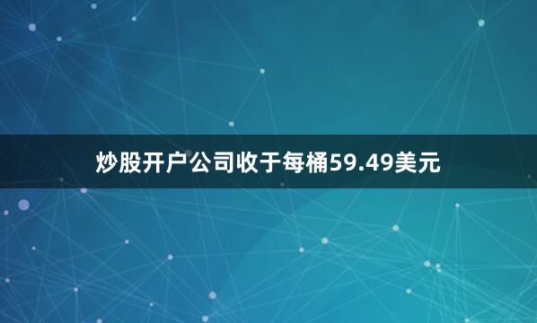 炒股开户公司收于每桶59.49美元