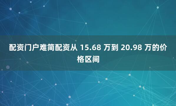 配资门户难简配资从 15.68 万到 20.98 万的价格区间
