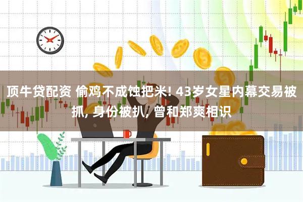 顶牛贷配资 偷鸡不成蚀把米! 43岁女星内幕交易被抓, 身份被扒, 曾和郑爽相识