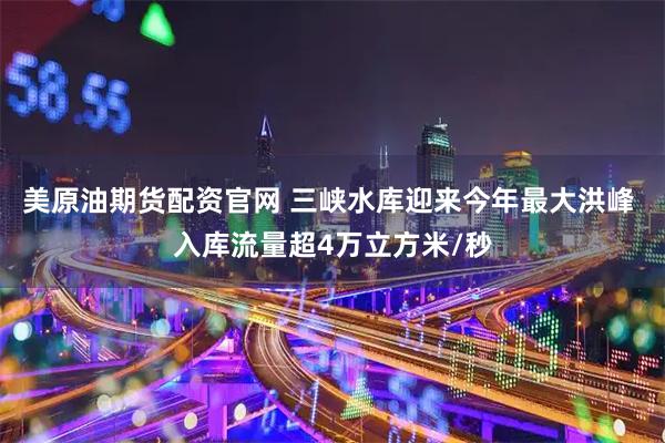 美原油期货配资官网 三峡水库迎来今年最大洪峰 入库流量超4万立方米/秒
