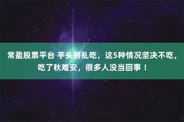 常盈股票平台 芋头别乱吃，这5种情况坚决不吃，吃了秋难安，很多人没当回事 ！