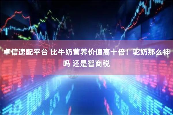 卓信速配平台 比牛奶营养价值高十倍！驼奶那么神吗 还是智商税