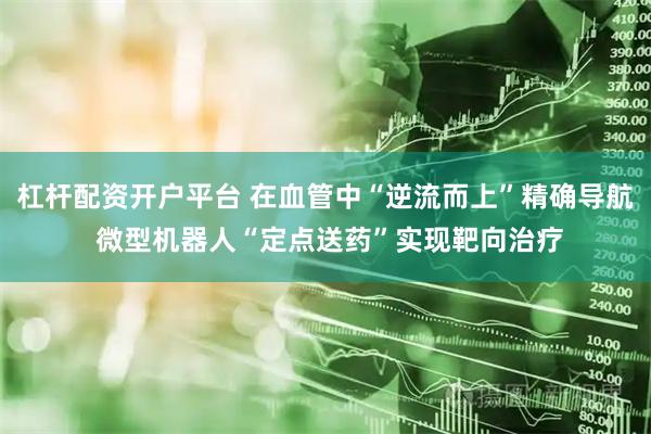 杠杆配资开户平台 在血管中“逆流而上”精确导航 微型机器人“定点送药”实现靶向治疗
