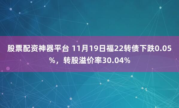 股票配资神器平台 11月19日福22转债下跌0.05%，转股溢价率30.04%