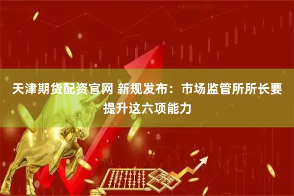 天津期货配资官网 新规发布：市场监管所所长要提升这六项能力