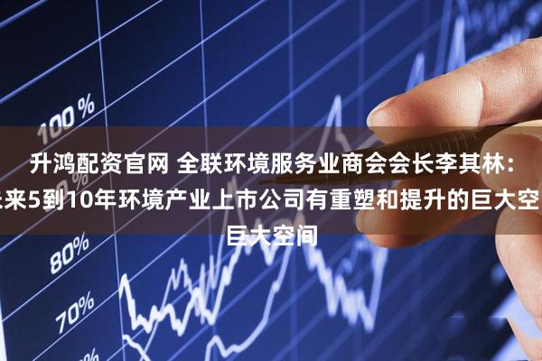 升鸿配资官网 全联环境服务业商会会长李其林：未来5到10年环境产业上市公司有重塑和提升的巨大空间