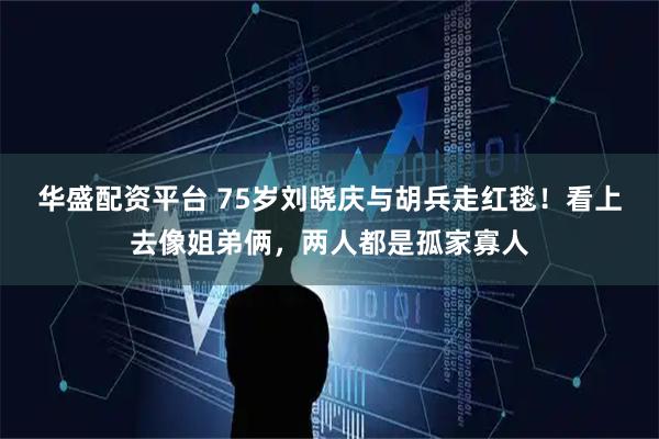 华盛配资平台 75岁刘晓庆与胡兵走红毯！看上去像姐弟俩，两人都是孤家寡人