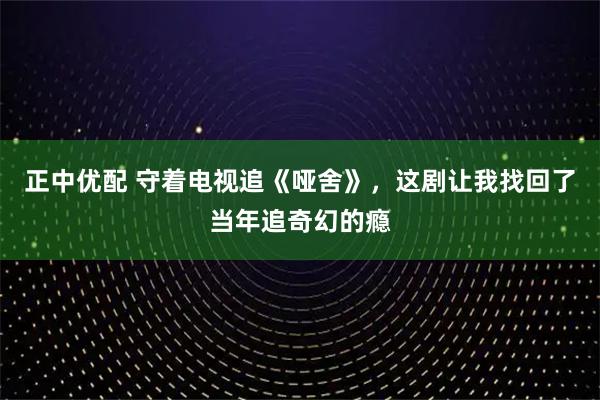 正中优配 守着电视追《哑舍》，这剧让我找回了当年追奇幻的瘾