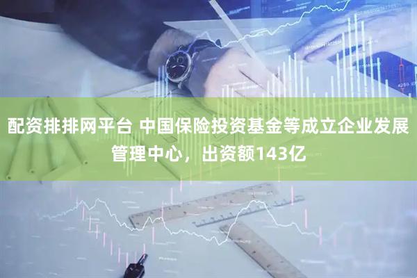 配资排排网平台 中国保险投资基金等成立企业发展管理中心，出资额143亿