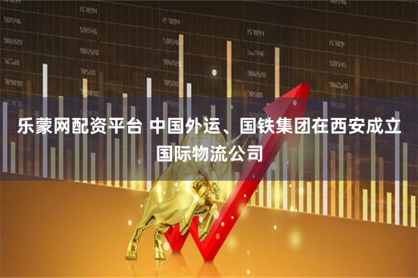 乐蒙网配资平台 中国外运、国铁集团在西安成立国际物流公司