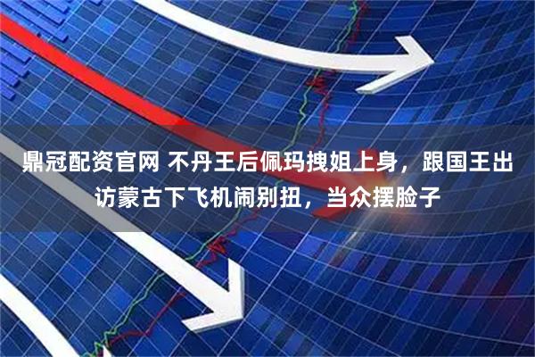 鼎冠配资官网 不丹王后佩玛拽姐上身，跟国王出访蒙古下飞机闹别扭，当众摆脸子