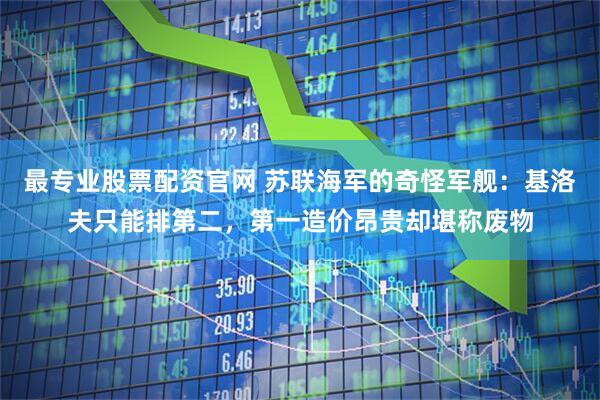 最专业股票配资官网 苏联海军的奇怪军舰：基洛夫只能排第二，第一造价昂贵却堪称废物