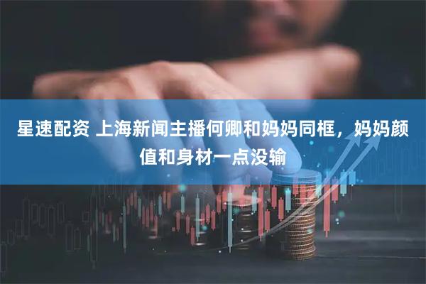 星速配资 上海新闻主播何卿和妈妈同框，妈妈颜值和身材一点没输