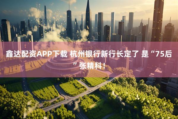 鑫达配资APP下载 杭州银行新行长定了 是“75后”张精科！