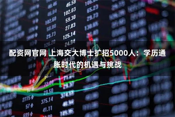 配资网官网 上海交大博士扩招5000人：学历通胀时代的机遇与挑战