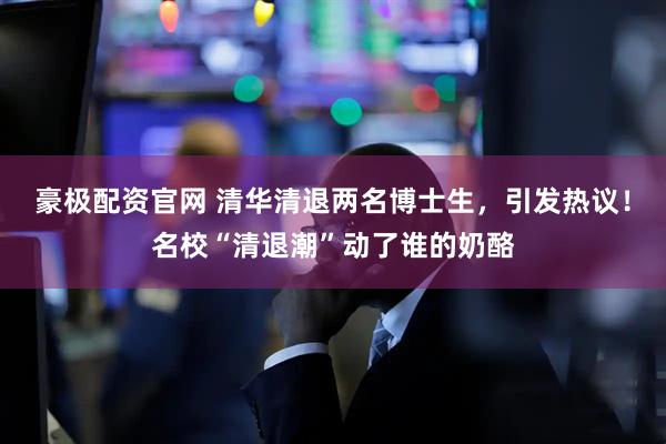豪极配资官网 清华清退两名博士生，引发热议！名校“清退潮”动了谁的奶酪