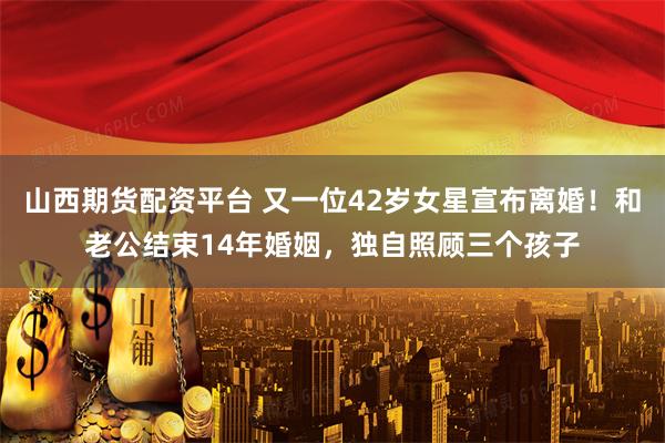 山西期货配资平台 又一位42岁女星宣布离婚！和老公结束14年婚姻，独自照顾三个孩子